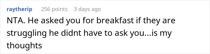 Man's BIL invites him to breakfast and secretly pays, then blames him for ordering expensive food. This is an example of a reddit comment section. The fourth image shows a brief reddit comment. The user believes that the BIL should not have invited him to breakfast if money was an issue. Man's BIL invites him to breakfast and secretly pays, then blames him for ordering expensive food. This is an example of a reddit comment section. The fourth image shows a brief reddit comment. The user believes that the BIL should not have invited him to breakfast if money was an issue.