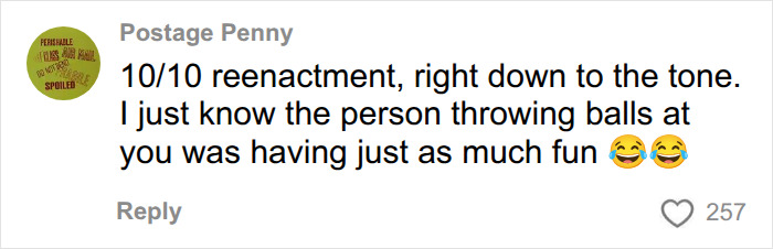 A comment from a social media user named Postage Penny, saying, 10/10 reenactment, right down to the tone. I just know the person throwing balls at you was having just as much fun, with two laughing emojis. The user is discussing the Sydney Sweeney betting ad. A comment from a social media user named Postage Penny, saying, 10/10 reenactment, right down to the tone. I just know the person throwing balls at you was having just as much fun, with two laughing emojis. The user is discussing the Sydney Sweeney betting ad.