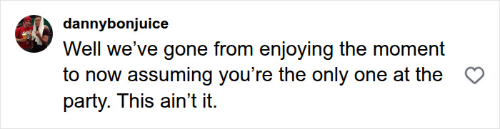 A comment expressing disapproval of someone assuming they are the only one at the party. A comment expressing disapproval of someone assuming they are the only one at the party.
