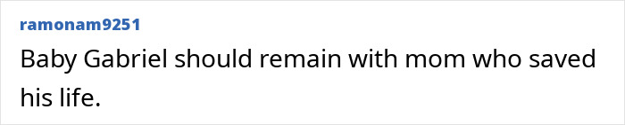 Comment from ramonam9251 stating Baby Gabriel should remain with the mom who saved his life, regarding the surrogate who refused to end the pregnancy. Comment from ramonam9251 stating Baby Gabriel should remain with the mom who saved his life, regarding the surrogate who refused to end the pregnancy.